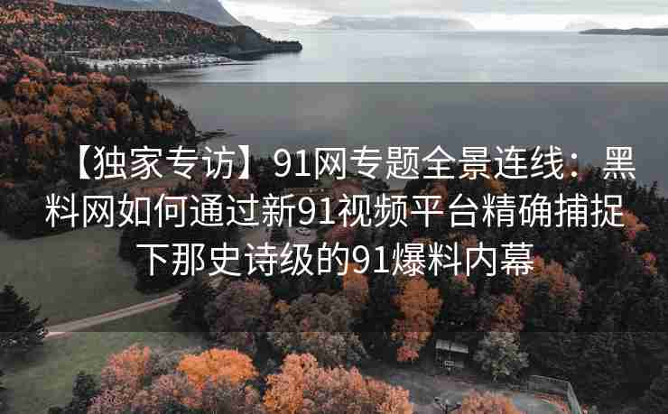 【独家专访】91网专题全景连线：黑料网如何通过新91视频平台精确捕捉下那史诗级的91爆料内幕