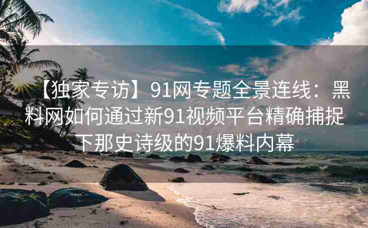 【独家专访】91网专题全景连线：黑料网如何通过新91视频平台精确捕捉下那史诗级的91爆料内幕