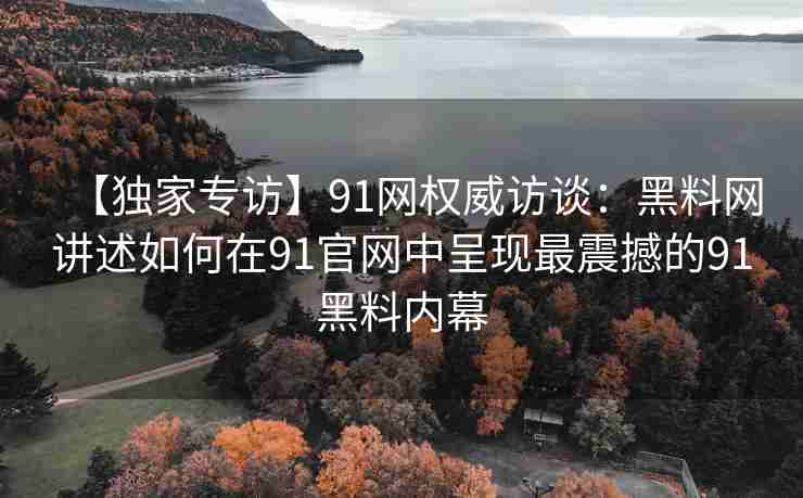 【独家专访】91网权威访谈：黑料网讲述如何在91官网中呈现最震撼的91黑料内幕