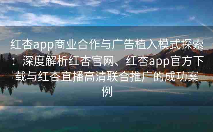 红杏app商业合作与广告植入模式探索：深度解析红杏官网、红杏app官方下载与红杏直播高清联合推广的成功案例