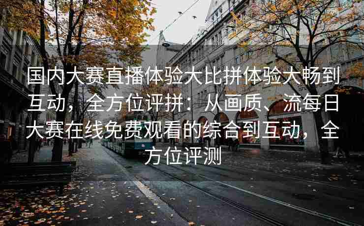 国内大赛直播体验大比拼体验大畅到互动，全方位评拼：从画质、流每日大赛在线免费观看的综合到互动，全方位评测