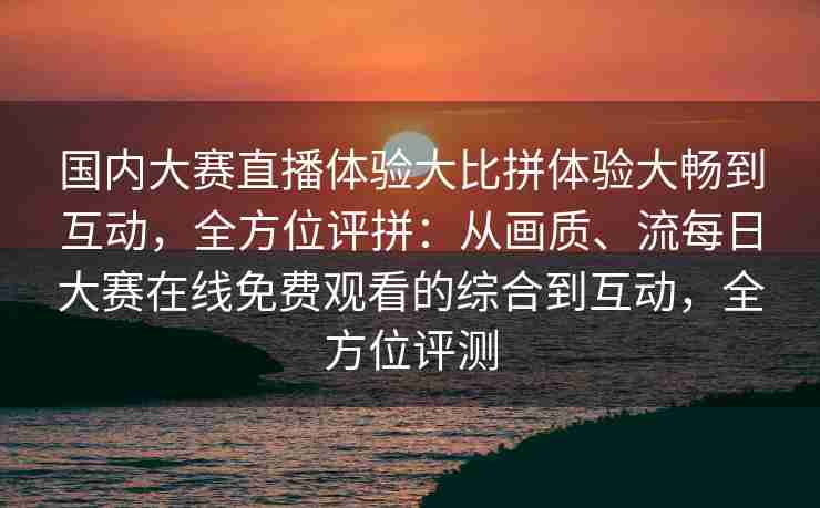 国内大赛直播体验大比拼体验大畅到互动，全方位评拼：从画质、流每日大赛在线免费观看的综合到互动，全方位评测