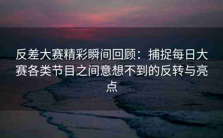 反差大赛精彩瞬间回顾：捕捉每日大赛各类节目之间意想不到的反转与亮点