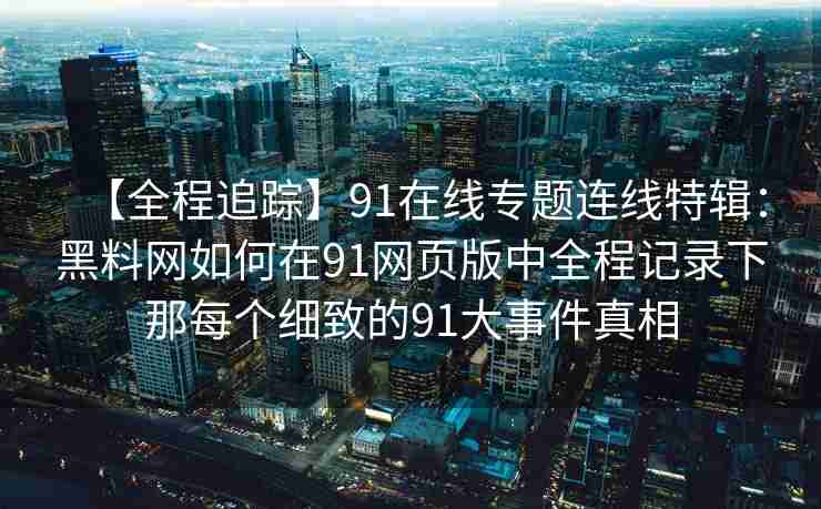 【全程追踪】91在线专题连线特辑：黑料网如何在91网页版中全程记录下那每个细致的91大事件真相