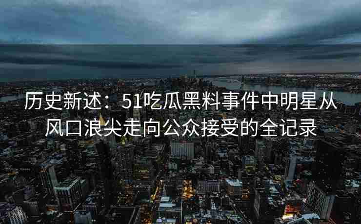 历史新述：51吃瓜黑料事件中明星从风口浪尖走向公众接受的全记录