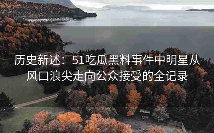 历史新述：51吃瓜黑料事件中明星从风口浪尖走向公众接受的全记录
