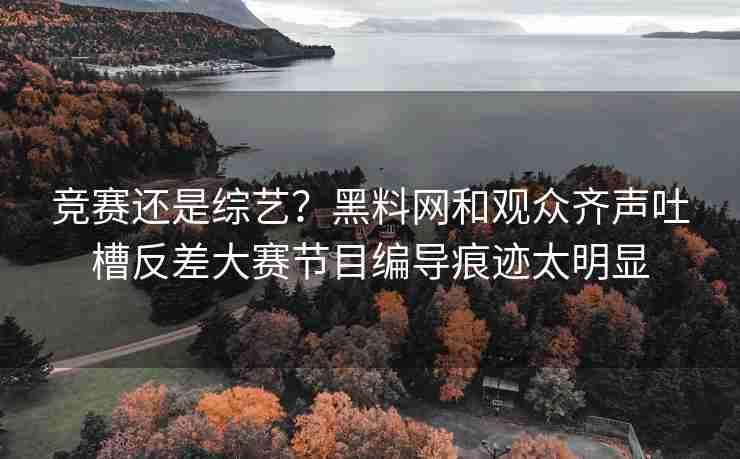 竞赛还是综艺？黑料网和观众齐声吐槽反差大赛节目编导痕迹太明显