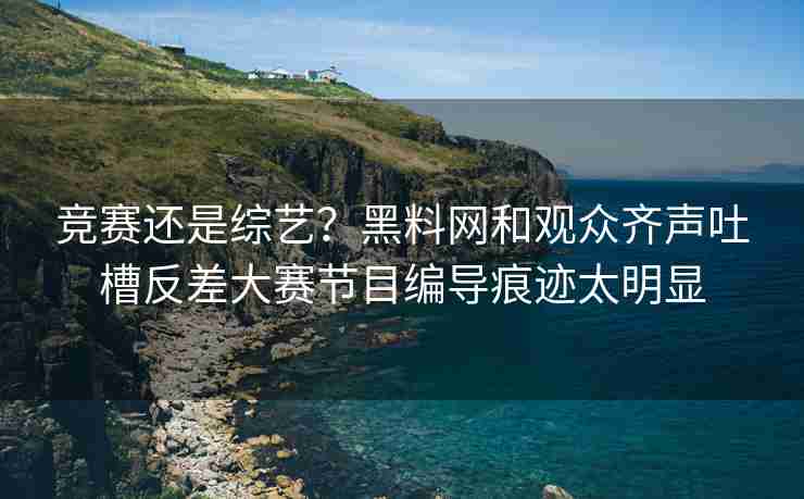 竞赛还是综艺？黑料网和观众齐声吐槽反差大赛节目编导痕迹太明显