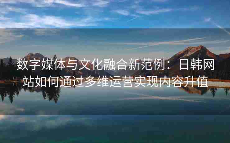 数字媒体与文化融合新范例：日韩网站如何通过多维运营实现内容升值