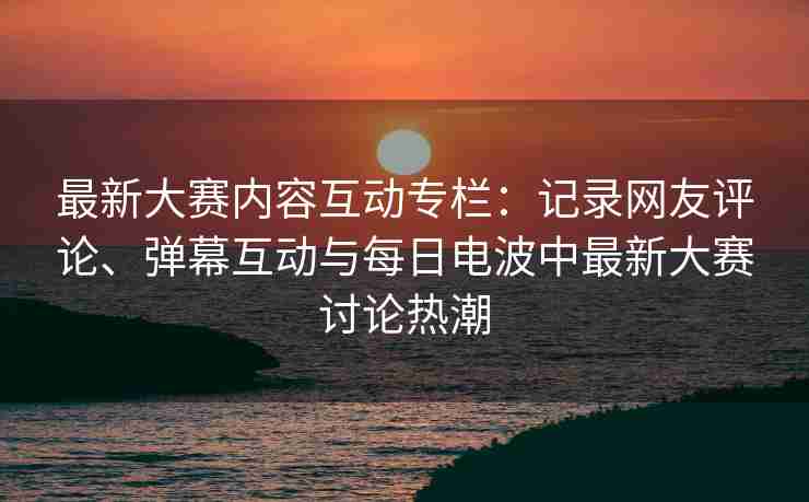 最新大赛内容互动专栏：记录网友评论、弹幕互动与每日电波中最新大赛讨论热潮