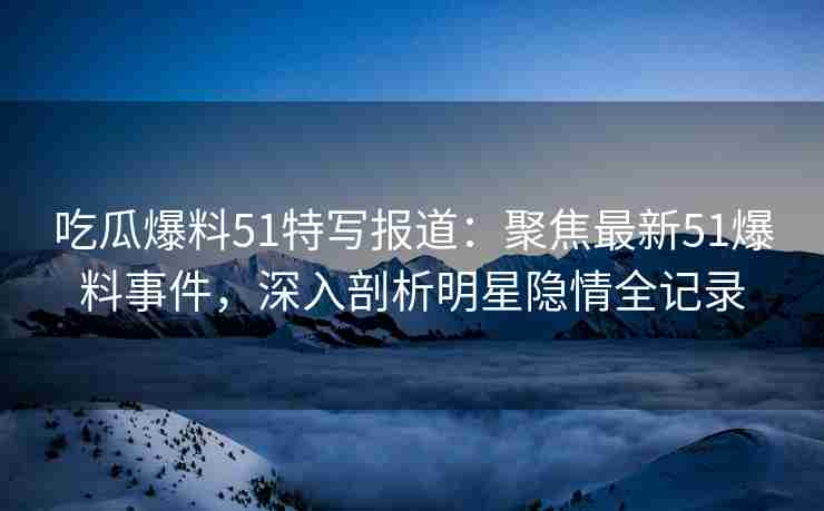 吃瓜爆料51特写报道：聚焦最新51爆料事件，深入剖析明星隐情全记录
