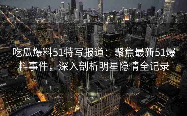 吃瓜爆料51特写报道：聚焦最新51爆料事件，深入剖析明星隐情全记录