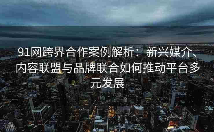 91网跨界合作案例解析：新兴媒介、内容联盟与品牌联合如何推动平台多元发展