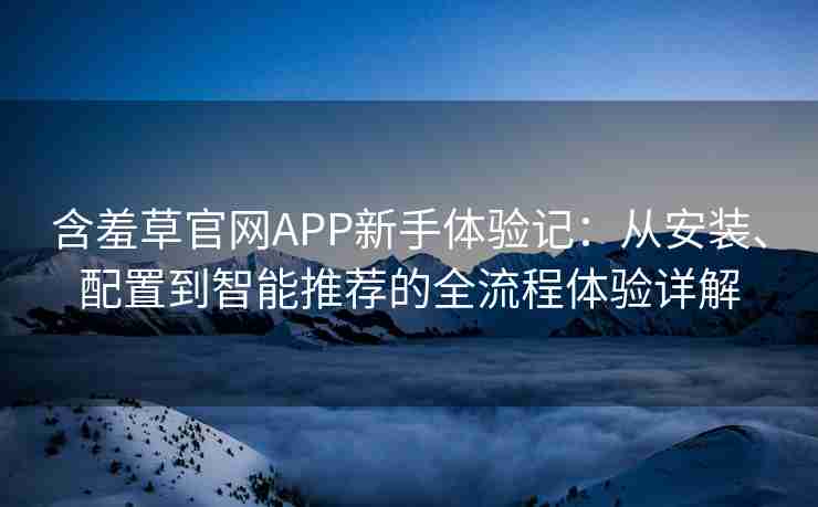 含羞草官网APP新手体验记：从安装、配置到智能推荐的全流程体验详解