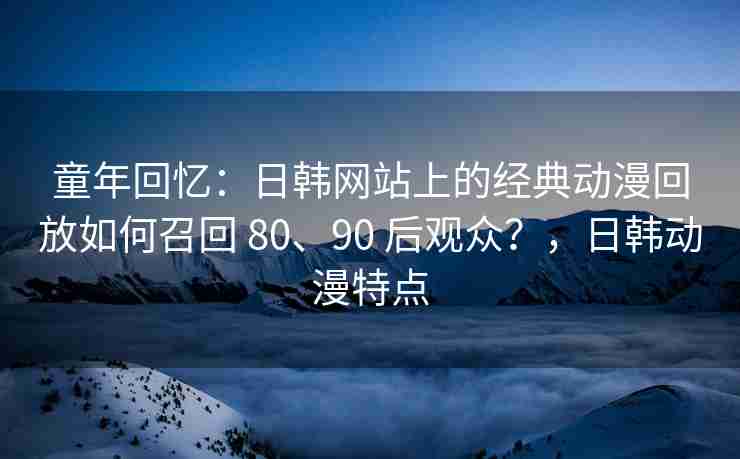 童年回忆：日韩网站上的经典动漫回放如何召回 80、90 后观众？，日韩动漫特点