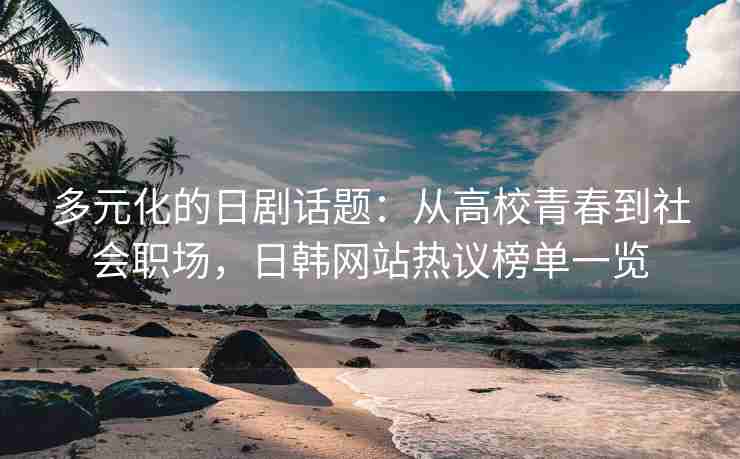 多元化的日剧话题：从高校青春到社会职场，日韩网站热议榜单一览