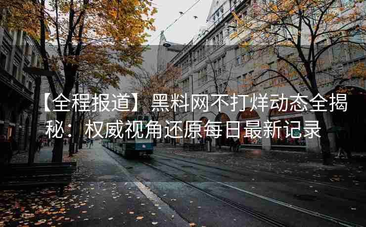 【全程报道】黑料网不打烊动态全揭秘：权威视角还原每日最新记录