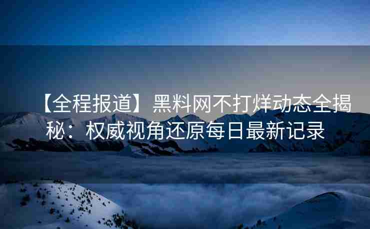 【全程报道】黑料网不打烊动态全揭秘：权威视角还原每日最新记录