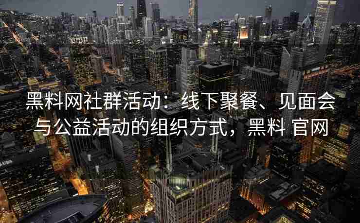黑料网社群活动：线下聚餐、见面会与公益活动的组织方式，黑料 官网