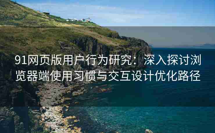 91网页版用户行为研究：深入探讨浏览器端使用习惯与交互设计优化路径