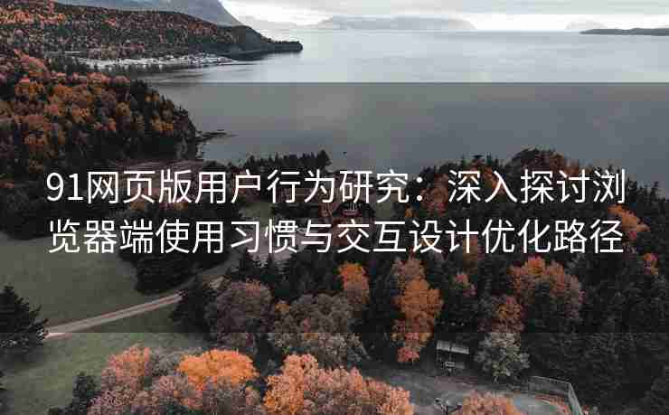 91网页版用户行为研究：深入探讨浏览器端使用习惯与交互设计优化路径