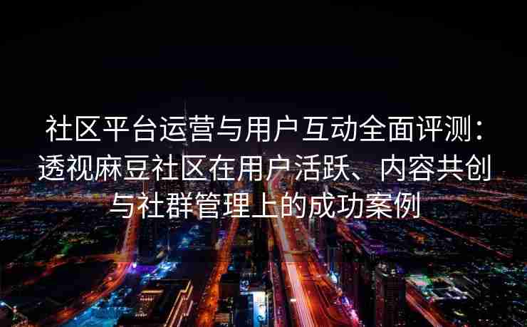 社区平台运营与用户互动全面评测：透视麻豆社区在用户活跃、内容共创与社群管理上的成功案例