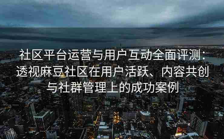 社区平台运营与用户互动全面评测：透视麻豆社区在用户活跃、内容共创与社群管理上的成功案例