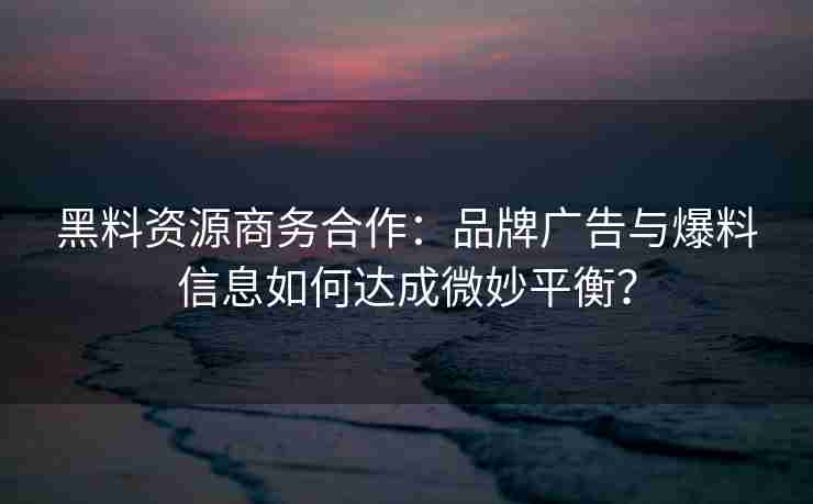 黑料资源商务合作：品牌广告与爆料信息如何达成微妙平衡？