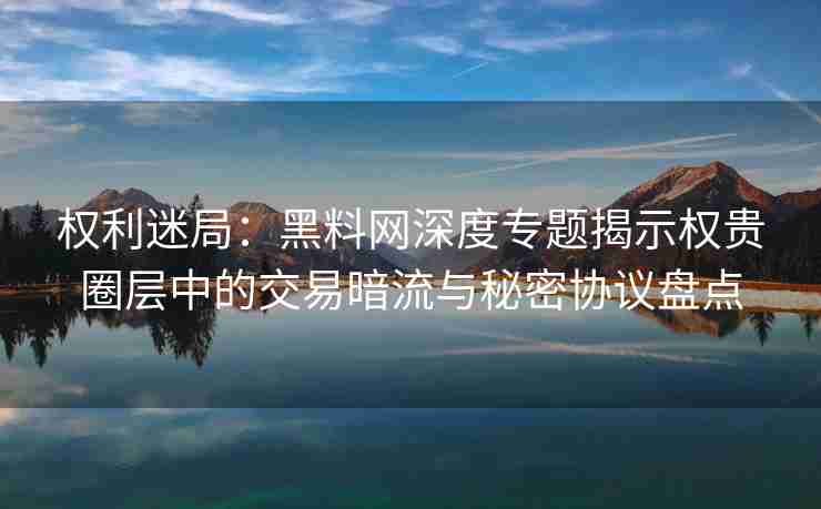 权利迷局：黑料网深度专题揭示权贵圈层中的交易暗流与秘密协议盘点