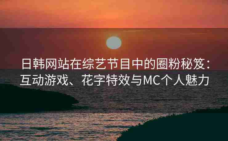 日韩网站在综艺节目中的圈粉秘笈：互动游戏、花字特效与MC个人魅力
