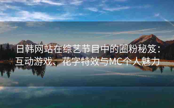 日韩网站在综艺节目中的圈粉秘笈：互动游戏、花字特效与MC个人魅力